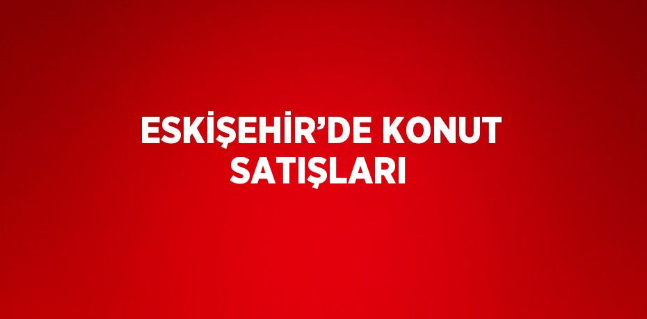 ESKİŞEHİR’DE KONUT SATIŞLARI