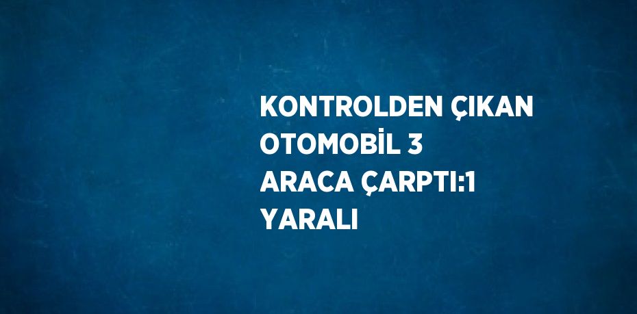 KONTROLDEN ÇIKAN OTOMOBİL 3 ARACA ÇARPTI:1 YARALI