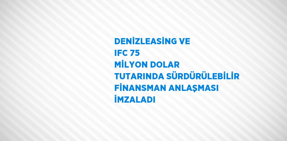 DENİZLEASİNG VE IFC 75 MİLYON DOLAR TUTARINDA SÜRDÜRÜLEBİLİR FİNANSMAN ANLAŞMASI İMZALADI
