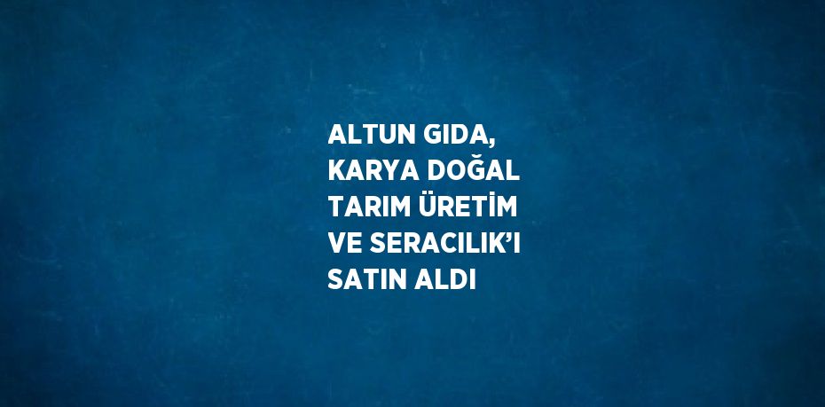 ALTUN GIDA, KARYA DOĞAL TARIM ÜRETİM VE SERACILIK’I SATIN ALDI