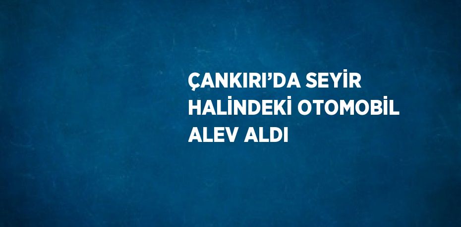 ÇANKIRI’DA SEYİR HALİNDEKİ OTOMOBİL ALEV ALDI