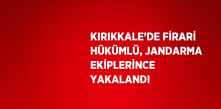 KIRIKKALE’DE FİRARİ HÜKÜMLÜ, JANDARMA EKİPLERİNCE YAKALANDI