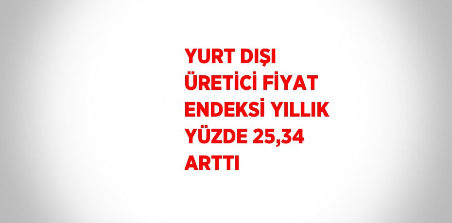 YURT DIŞI ÜRETİCİ FİYAT ENDEKSİ YILLIK YÜZDE 25,34 ARTTI