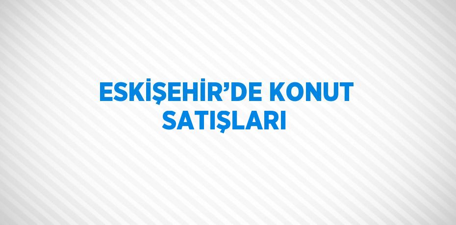 ESKİŞEHİR’DE KONUT SATIŞLARI