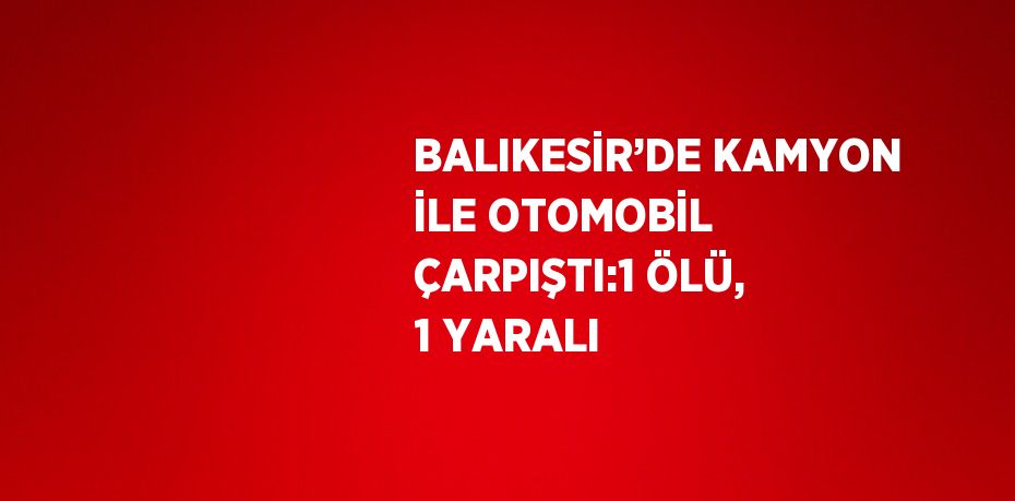 BALIKESİR’DE KAMYON İLE OTOMOBİL ÇARPIŞTI:1 ÖLÜ, 1 YARALI