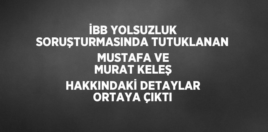 İBB YOLSUZLUK SORUŞTURMASINDA TUTUKLANAN MUSTAFA VE MURAT KELEŞ HAKKINDAKİ DETAYLAR ORTAYA ÇIKTI