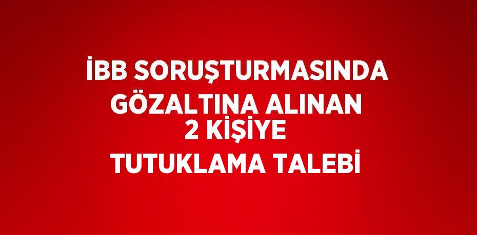 İBB SORUŞTURMASINDA GÖZALTINA ALINAN 2 KİŞİYE TUTUKLAMA TALEBİ