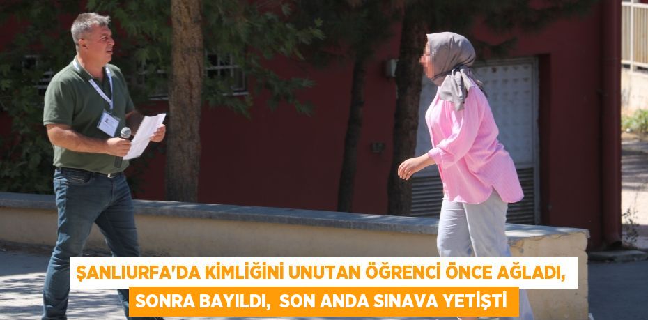 ŞANLIURFA’DA KİMLİĞİNİ UNUTAN ÖĞRENCİ ÖNCE AĞLADI, SONRA BAYILDI,  SON ANDA SINAVA YETİŞTİ