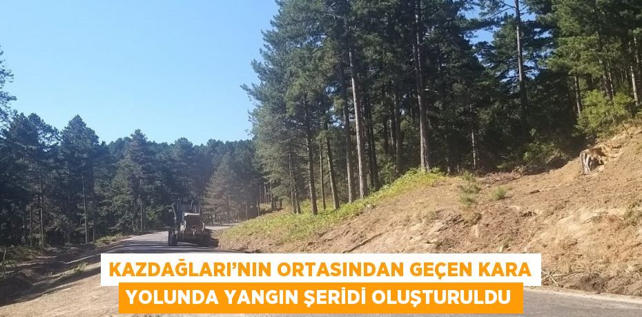 KAZDAĞLARI’NIN ORTASINDAN GEÇEN KARA YOLUNDA YANGIN ŞERİDİ OLUŞTURULDU