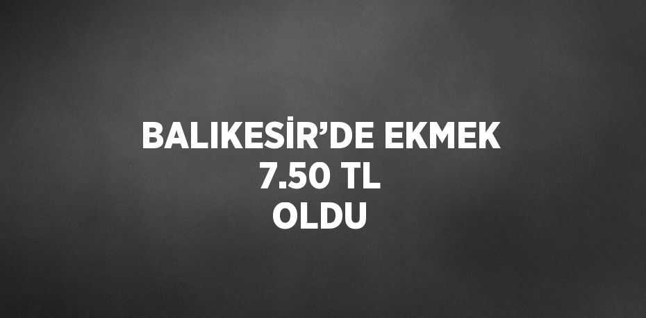 BALIKESİR’DE EKMEK 7.50 TL OLDU