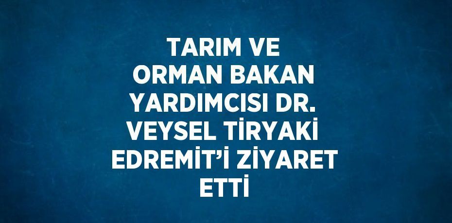 TARIM VE ORMAN BAKAN YARDIMCISI DR. VEYSEL TİRYAKİ EDREMİT’İ ZİYARET ETTİ