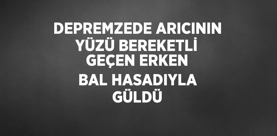 DEPREMZEDE ARICININ YÜZÜ BEREKETLİ GEÇEN ERKEN BAL HASADIYLA GÜLDÜ