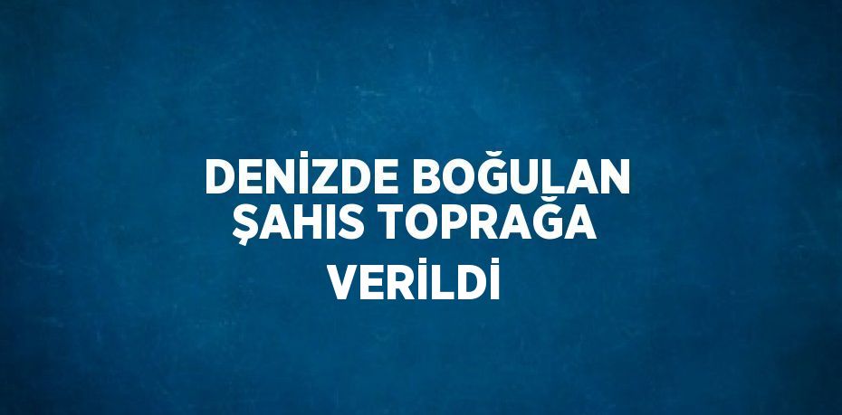 DENİZDE BOĞULAN ŞAHIS TOPRAĞA VERİLDİ