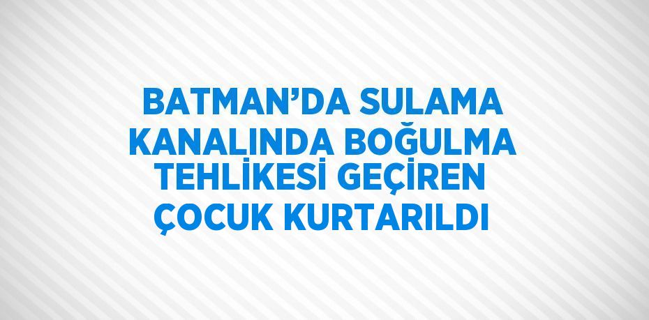 BATMAN’DA SULAMA KANALINDA BOĞULMA TEHLİKESİ GEÇİREN ÇOCUK KURTARILDI