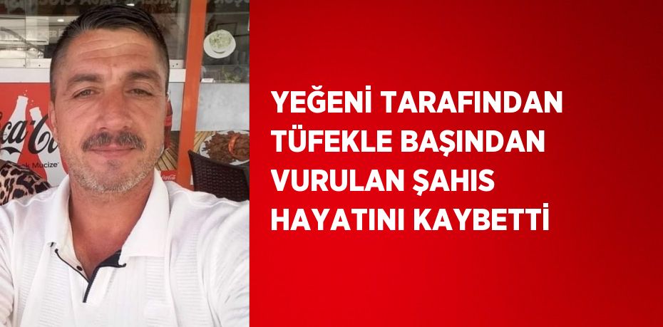 YEĞENİ TARAFINDAN TÜFEKLE BAŞINDAN VURULAN ŞAHIS HAYATINI KAYBETTİ