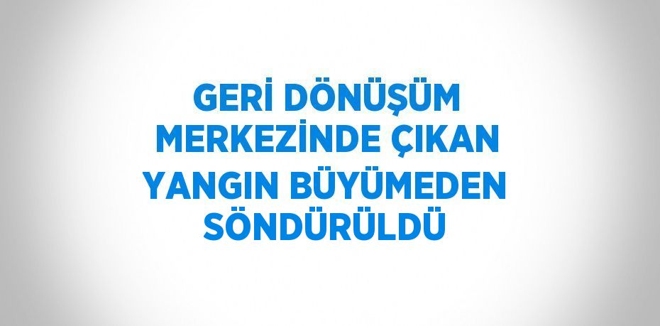 GERİ DÖNÜŞÜM MERKEZİNDE ÇIKAN YANGIN BÜYÜMEDEN SÖNDÜRÜLDÜ