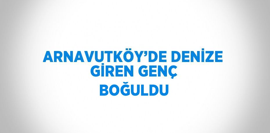 ARNAVUTKÖY’DE DENİZE GİREN GENÇ BOĞULDU