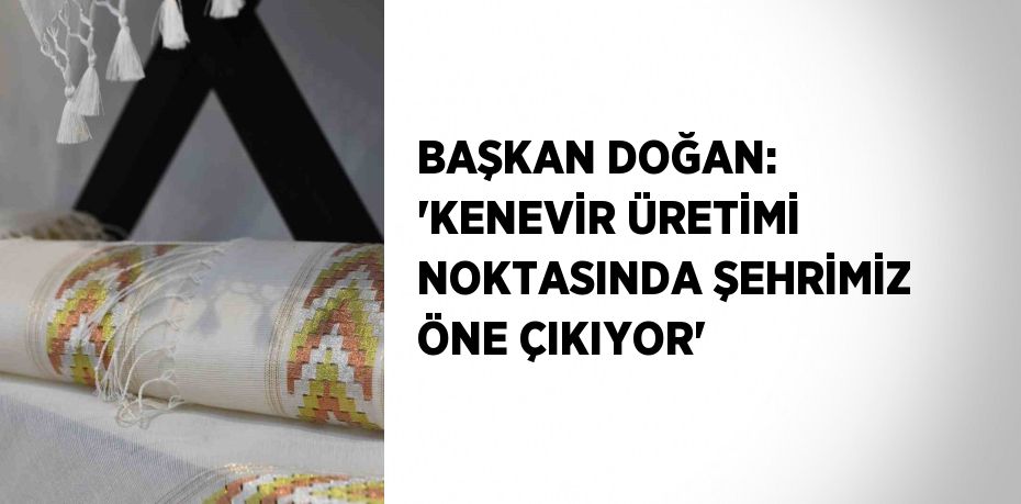 BAŞKAN DOĞAN: 'KENEVİR ÜRETİMİ NOKTASINDA ŞEHRİMİZ ÖNE ÇIKIYOR'