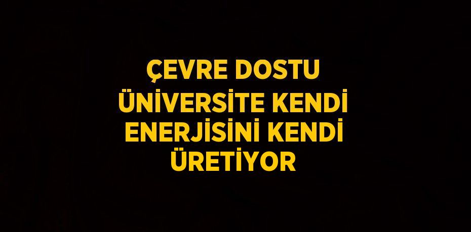 ÇEVRE DOSTU ÜNİVERSİTE KENDİ ENERJİSİNİ KENDİ ÜRETİYOR