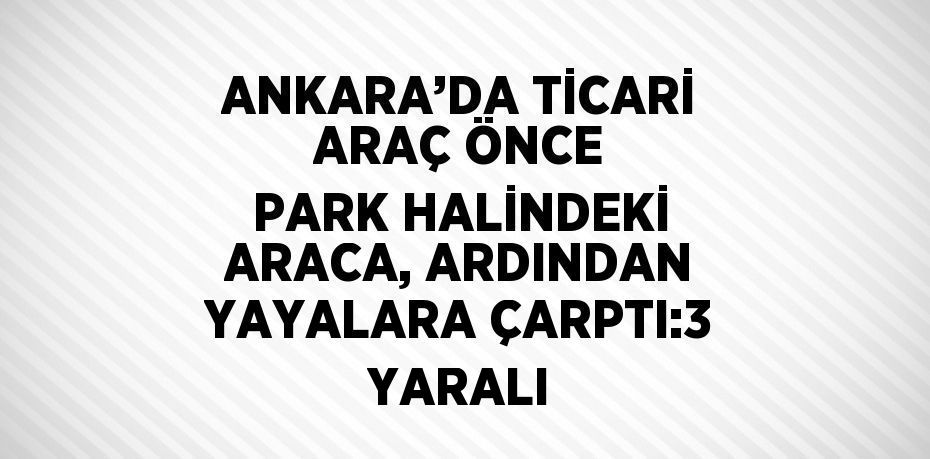 ANKARA’DA TİCARİ ARAÇ ÖNCE PARK HALİNDEKİ ARACA, ARDINDAN YAYALARA ÇARPTI:3 YARALI