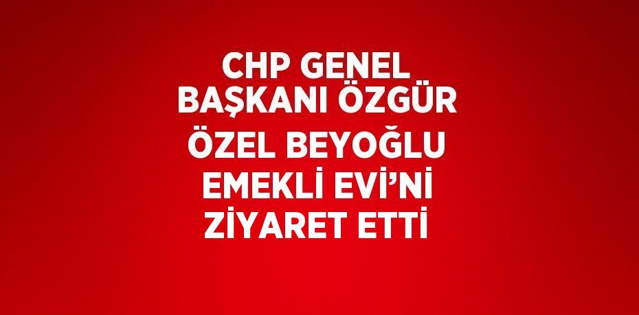 CHP GENEL BAŞKANI ÖZGÜR ÖZEL BEYOĞLU EMEKLİ EVİ’Nİ ZİYARET ETTİ