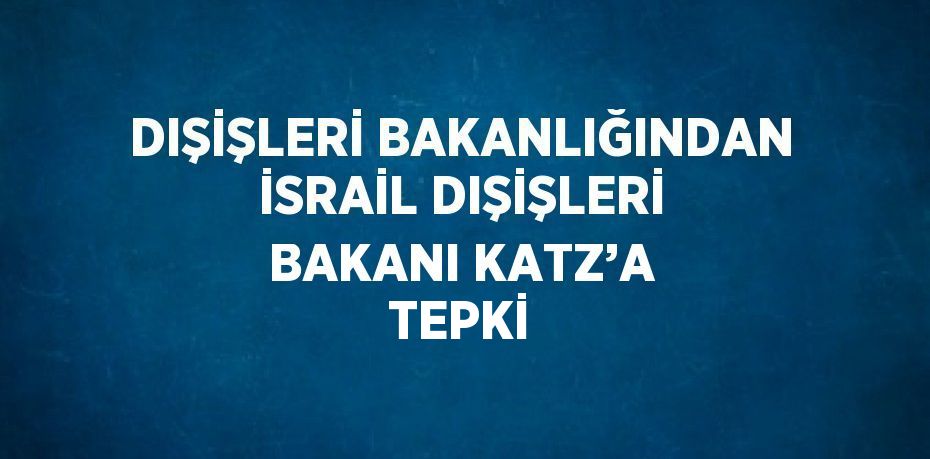 DIŞİŞLERİ BAKANLIĞINDAN İSRAİL DIŞİŞLERİ BAKANI KATZ’A TEPKİ