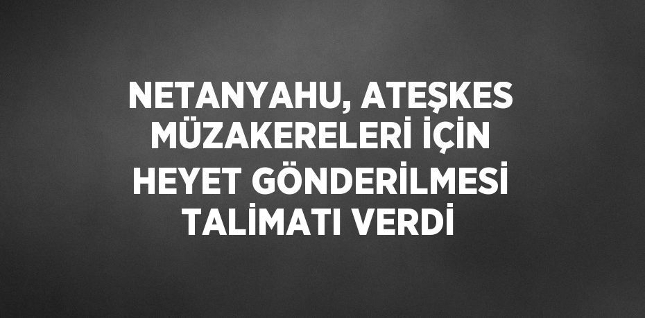 NETANYAHU, ATEŞKES MÜZAKERELERİ İÇİN HEYET GÖNDERİLMESİ TALİMATI VERDİ