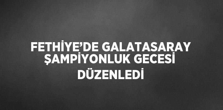 FETHİYE’DE GALATASARAY ŞAMPİYONLUK GECESİ DÜZENLEDİ