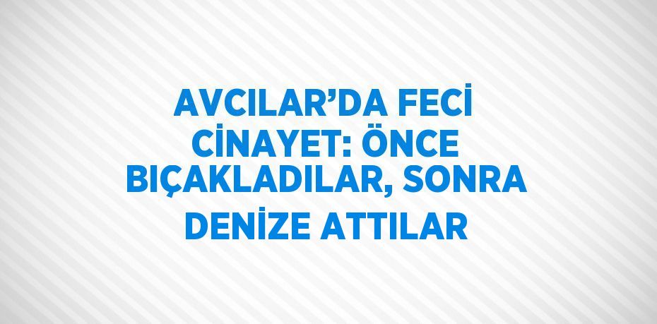 AVCILAR’DA FECİ CİNAYET: ÖNCE BIÇAKLADILAR, SONRA DENİZE ATTILAR