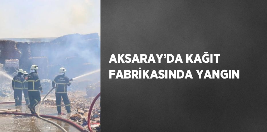 AKSARAY’DA KAĞIT FABRİKASINDA YANGIN