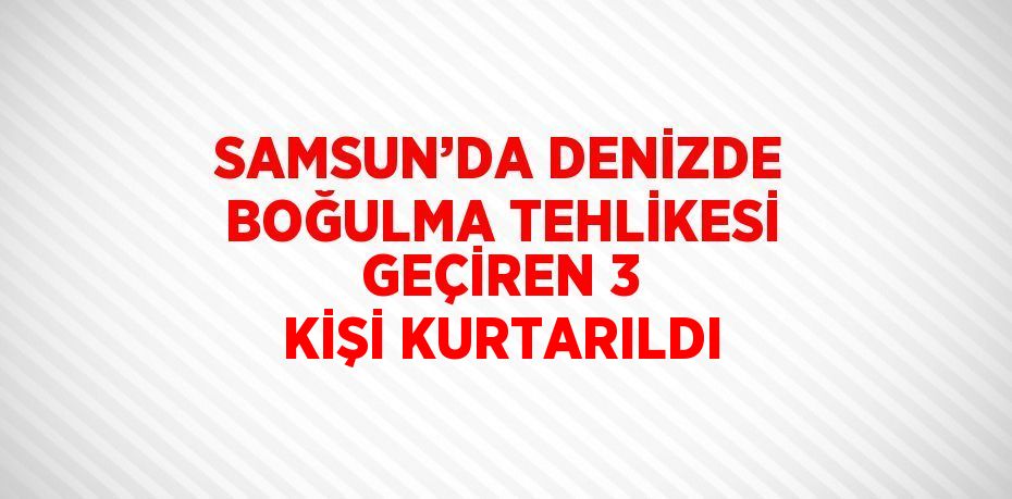 SAMSUN’DA DENİZDE BOĞULMA TEHLİKESİ GEÇİREN 3 KİŞİ KURTARILDI