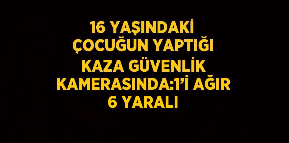 16 YAŞINDAKİ ÇOCUĞUN YAPTIĞI KAZA GÜVENLİK KAMERASINDA:1’İ AĞIR 6 YARALI