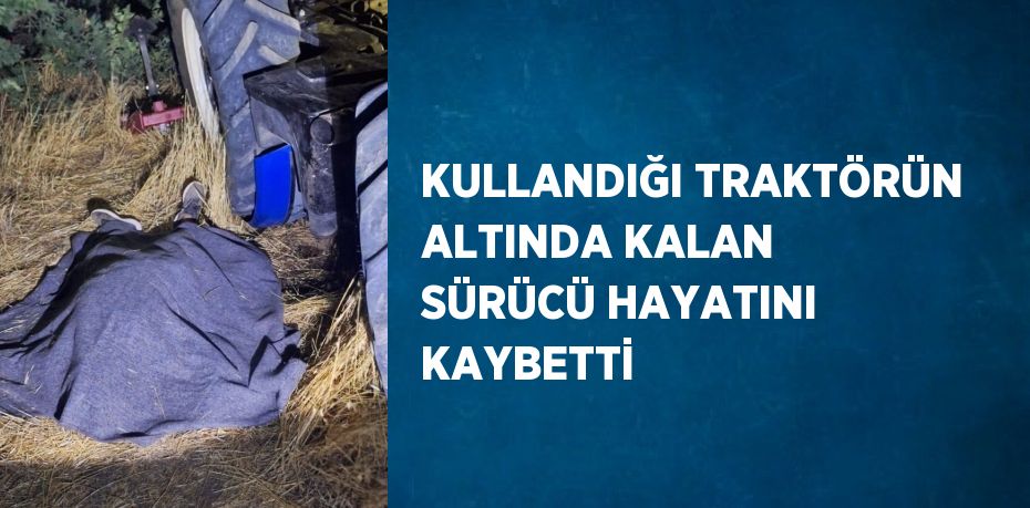 KULLANDIĞI TRAKTÖRÜN ALTINDA KALAN SÜRÜCÜ HAYATINI KAYBETTİ