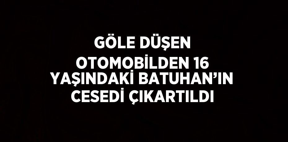 GÖLE DÜŞEN OTOMOBİLDEN 16 YAŞINDAKİ BATUHAN’IN CESEDİ ÇIKARTILDI