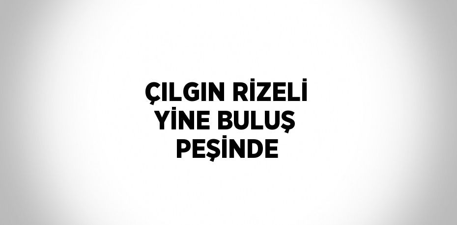 ÇILGIN RİZELİ YİNE BULUŞ PEŞİNDE