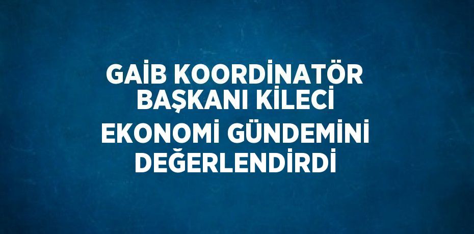 GAİB KOORDİNATÖR BAŞKANI KİLECİ EKONOMİ GÜNDEMİNİ DEĞERLENDİRDİ