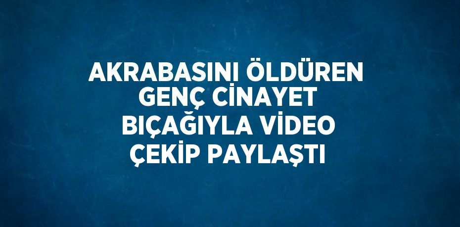 AKRABASINI ÖLDÜREN GENÇ CİNAYET BIÇAĞIYLA VİDEO ÇEKİP PAYLAŞTI