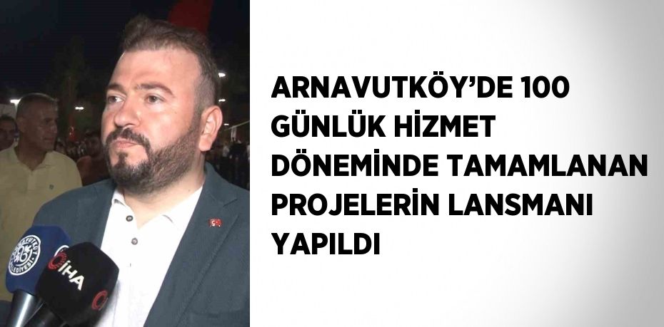 ARNAVUTKÖY’DE 100 GÜNLÜK HİZMET DÖNEMİNDE TAMAMLANAN PROJELERİN LANSMANI YAPILDI