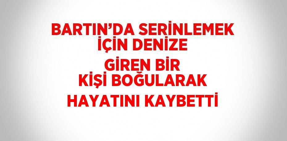 BARTIN’DA SERİNLEMEK İÇİN DENİZE GİREN BİR KİŞİ BOĞULARAK HAYATINI KAYBETTİ