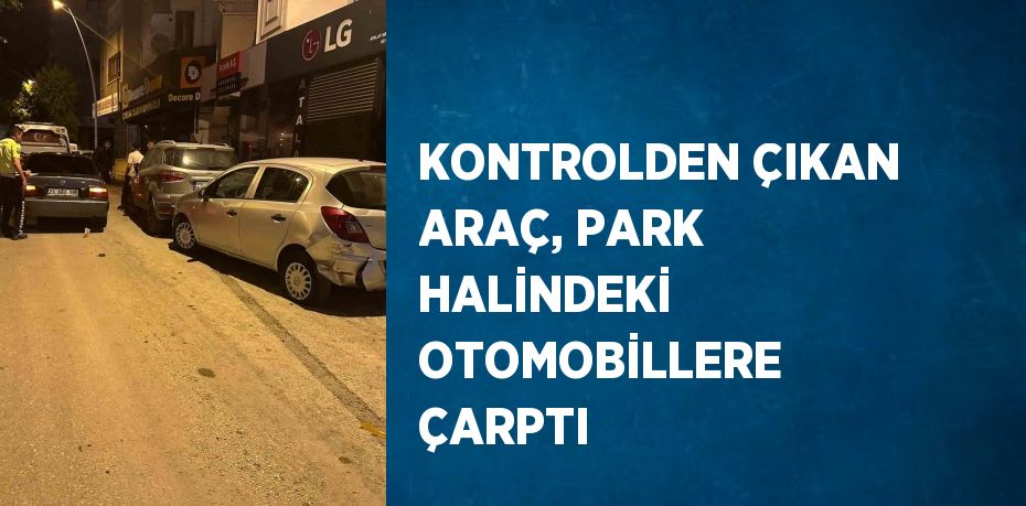 KONTROLDEN ÇIKAN ARAÇ, PARK HALİNDEKİ OTOMOBİLLERE ÇARPTI