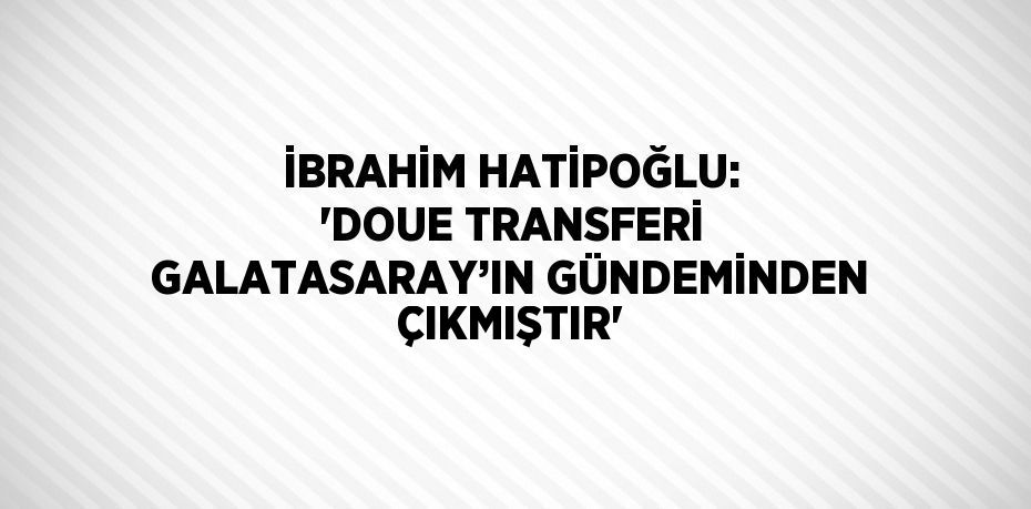 İBRAHİM HATİPOĞLU: 'DOUE TRANSFERİ GALATASARAY’IN GÜNDEMİNDEN ÇIKMIŞTIR'