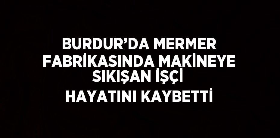 BURDUR’DA MERMER FABRİKASINDA MAKİNEYE SIKIŞAN İŞÇİ HAYATINI KAYBETTİ