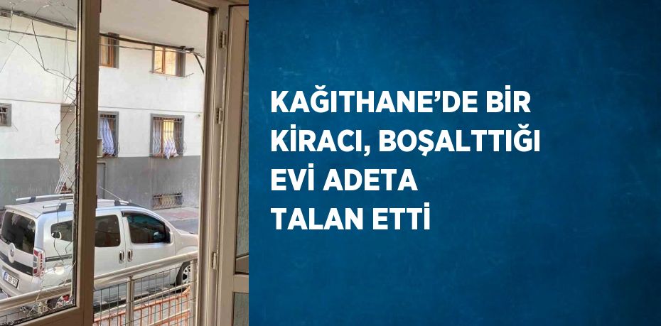 KAĞITHANE’DE BİR KİRACI, BOŞALTTIĞI EVİ ADETA TALAN ETTİ