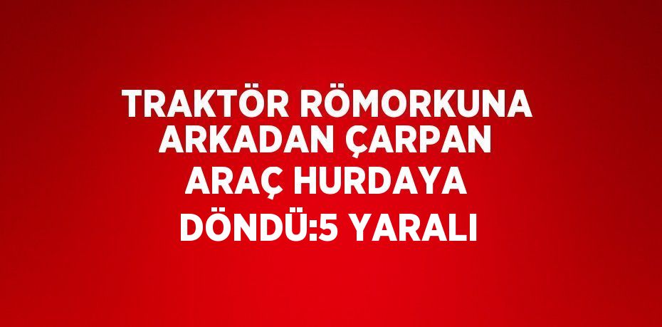 TRAKTÖR RÖMORKUNA ARKADAN ÇARPAN ARAÇ HURDAYA DÖNDÜ:5 YARALI