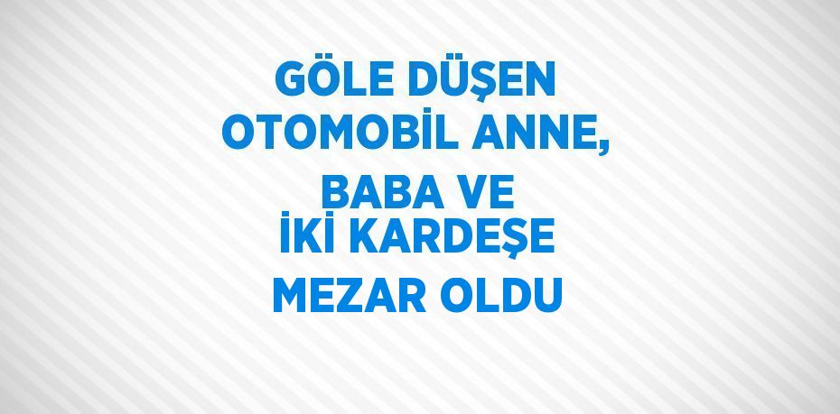 GÖLE DÜŞEN OTOMOBİL ANNE, BABA VE İKİ KARDEŞE MEZAR OLDU