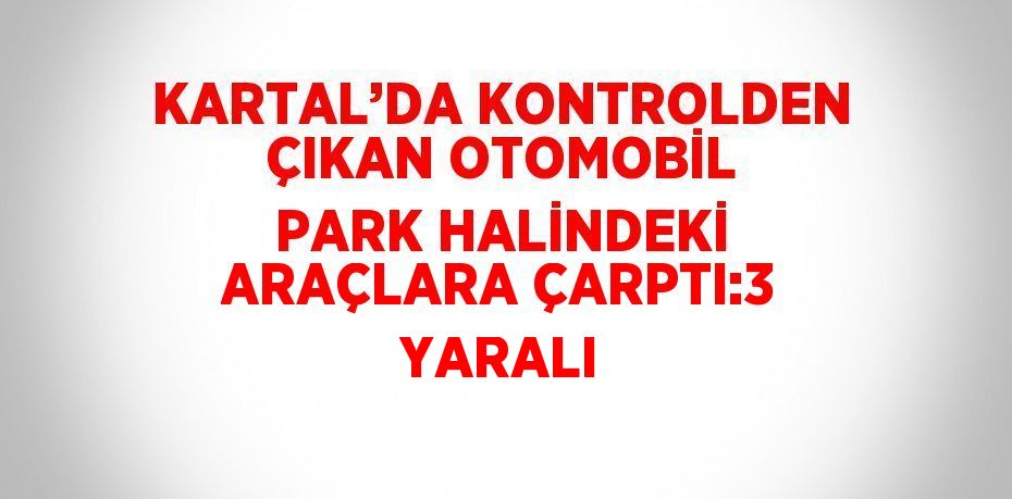 KARTAL’DA KONTROLDEN ÇIKAN OTOMOBİL PARK HALİNDEKİ ARAÇLARA ÇARPTI:3 YARALI