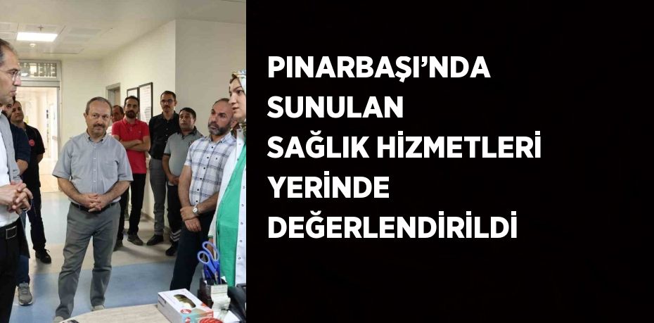 PINARBAŞI’NDA SUNULAN SAĞLIK HİZMETLERİ YERİNDE DEĞERLENDİRİLDİ