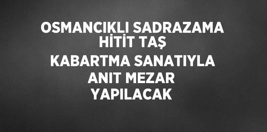 OSMANCIKLI SADRAZAMA HİTİT TAŞ KABARTMA SANATIYLA ANIT MEZAR YAPILACAK