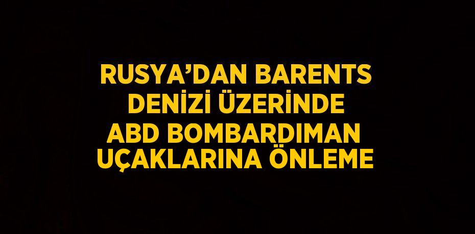 RUSYA’DAN BARENTS DENİZİ ÜZERİNDE ABD BOMBARDIMAN UÇAKLARINA ÖNLEME