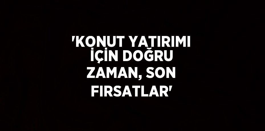 'KONUT YATIRIMI İÇİN DOĞRU ZAMAN, SON FIRSATLAR'